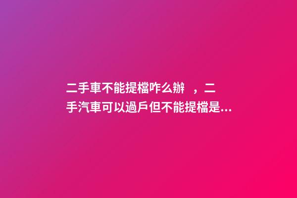 二手車不能提檔咋么辦，二手汽車可以過戶但不能提檔是怎么回事